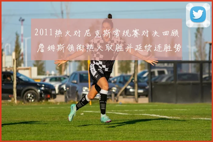 2011热火对尼克斯常规赛对决回顾 詹姆斯领衔热火取胜并延续连胜势头