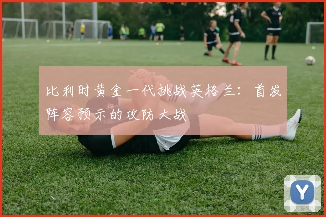 比利时黄金一代挑战英格兰：首发阵容预示的攻防大战