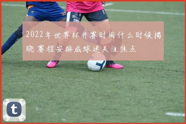2022年世界杯开赛时间什么时候揭晓 赛程安排成球迷关注焦点