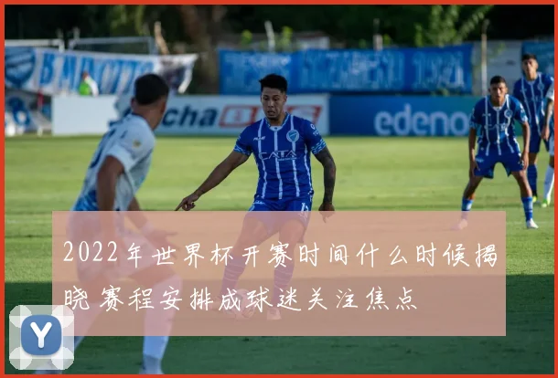 2022年世界杯开赛时间什么时候揭晓 赛程安排成球迷关注焦点