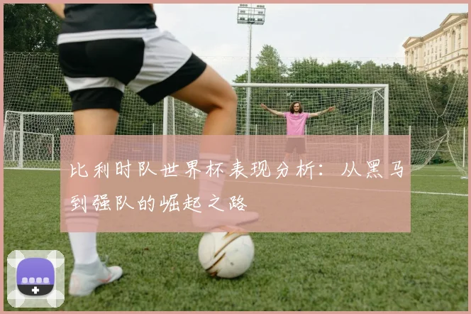 比利时队世界杯表现分析:从黑马到强队的崛起之路