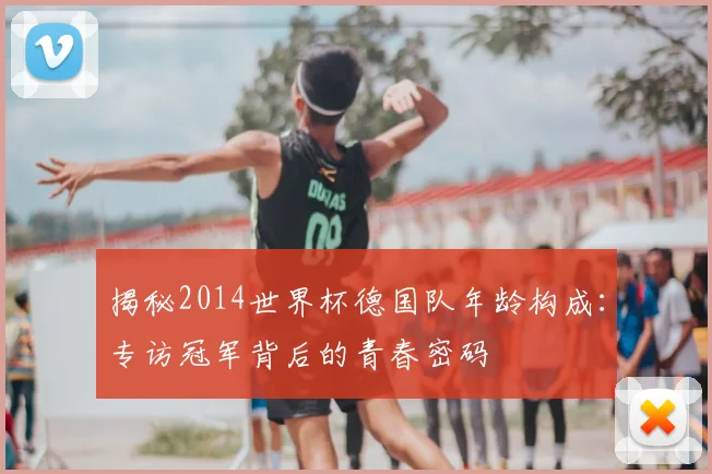 揭秘2014世界杯德国队年龄构成：专访冠军背后的青春密码